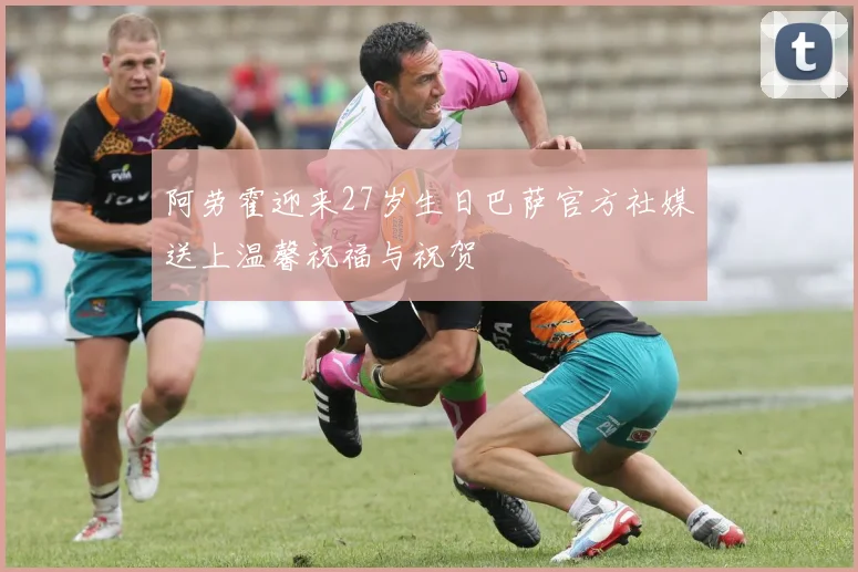 阿劳霍迎来27岁生日巴萨官方社媒送上温馨祝福与祝贺
