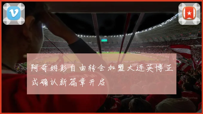 阿奇姆彭自由转会加盟大连英博正式确认新篇章开启