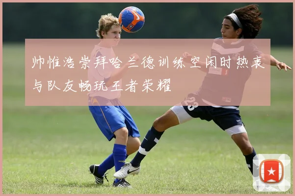 帅惟浩崇拜哈兰德训练空闲时热衷与队友畅玩王者荣耀