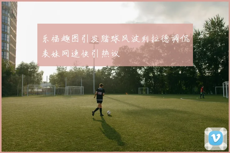 乐福趣图引发赌球风波利拉德调侃表妹网速快引热议
