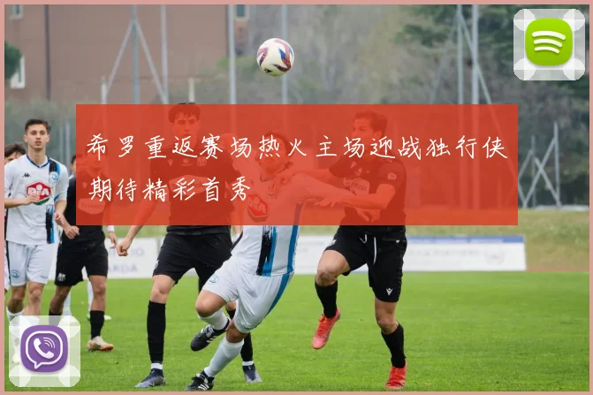 希罗重返赛场热火主场迎战独行侠期待精彩首秀