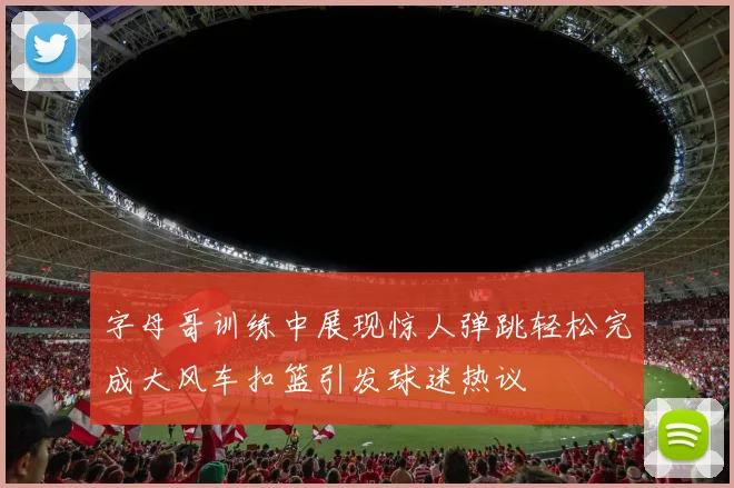 字母哥训练中展现惊人弹跳轻松完成大风车扣篮引发球迷热议