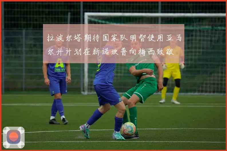 拉波尔塔期待国家队明智使用亚马尔并计划在新诺坎普向梅西致敬