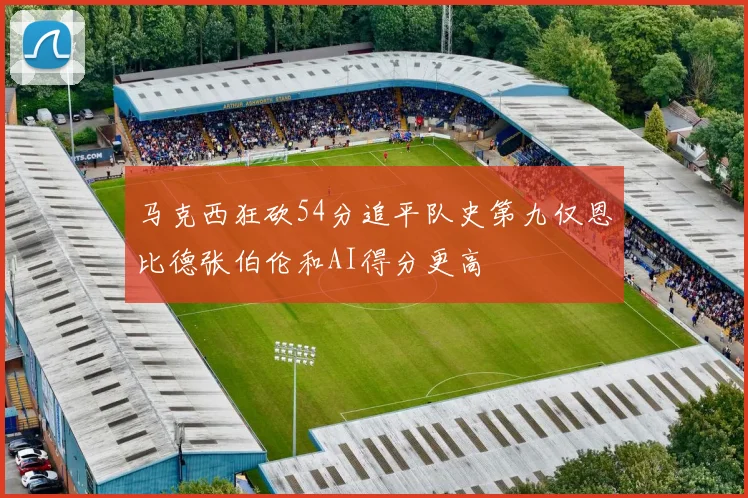 马克西狂砍54分追平队史第九仅恩比德张伯伦和AI得分更高