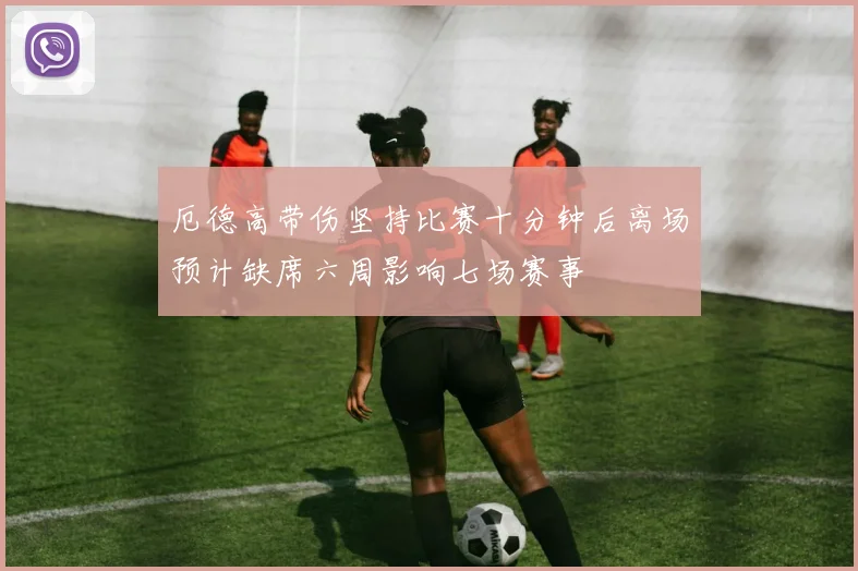 厄德高带伤坚持比赛十分钟后离场预计缺席六周影响七场赛事