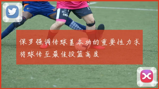 保罗强调传球基本功的重要性力求将球传至最佳投篮高度