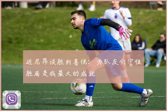迈尼昂谈胜利喜悦：为队友们守住胜局是我最大的成就