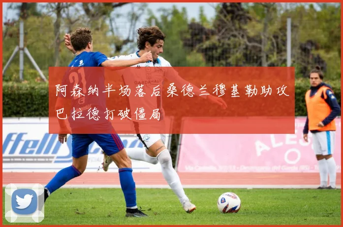 阿森纳半场落后桑德兰穆基勒助攻巴拉德打破僵局