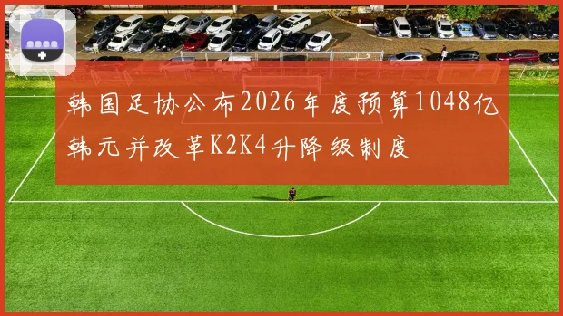 韩国足协公布2026年度预算1048亿韩元并改革K2K4升降级制度
