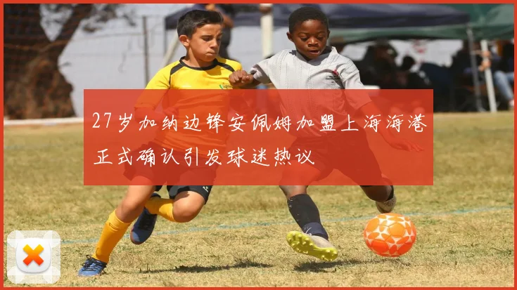 27岁加纳边锋安佩姆加盟上海海港正式确认引发球迷热议