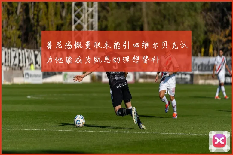 鲁尼感慨曼联未能引回维尔贝克认为他能成为凯恩的理想替补