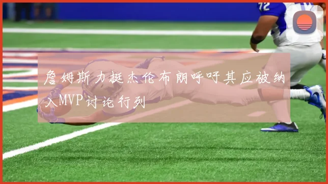 詹姆斯力挺杰伦布朗呼吁其应被纳入MVP讨论行列