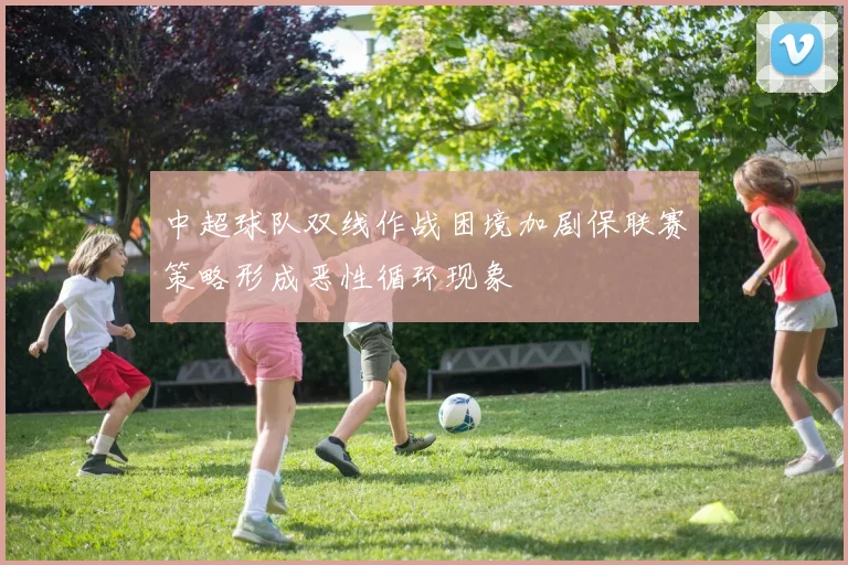 中超球队双线作战困境加剧保联赛策略形成恶性循环现象