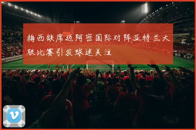 梅西缺席迈阿密国际对阵亚特兰大联比赛引发球迷关注