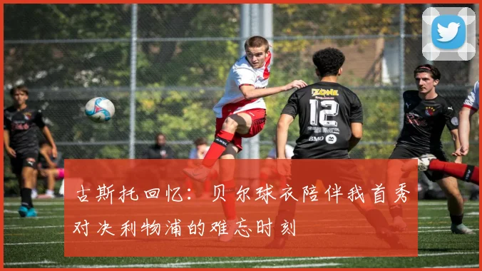 古斯托回忆：贝尔球衣陪伴我首秀对决利物浦的难忘时刻