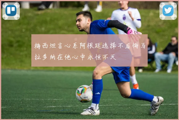 梅西坦言心系阿根廷选择不后悔马拉多纳在他心中永恒不灭