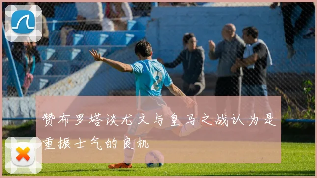 赞布罗塔谈尤文与皇马之战认为是重振士气的良机