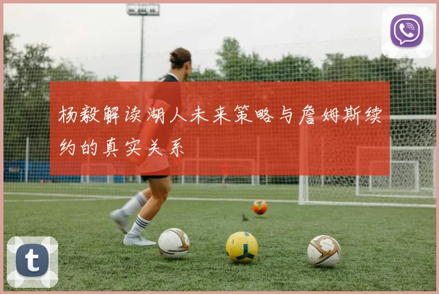 杨毅解读湖人未来策略与詹姆斯续约的真实关系