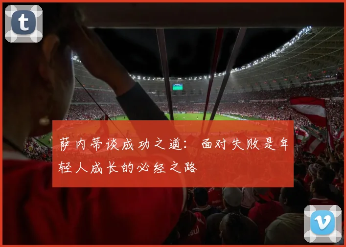 萨内蒂谈成功之道：面对失败是年轻人成长的必经之路