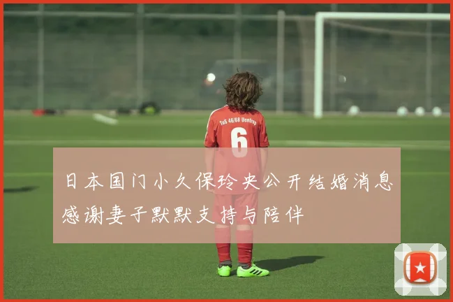 日本国门小久保玲央公开结婚消息感谢妻子默默支持与陪伴