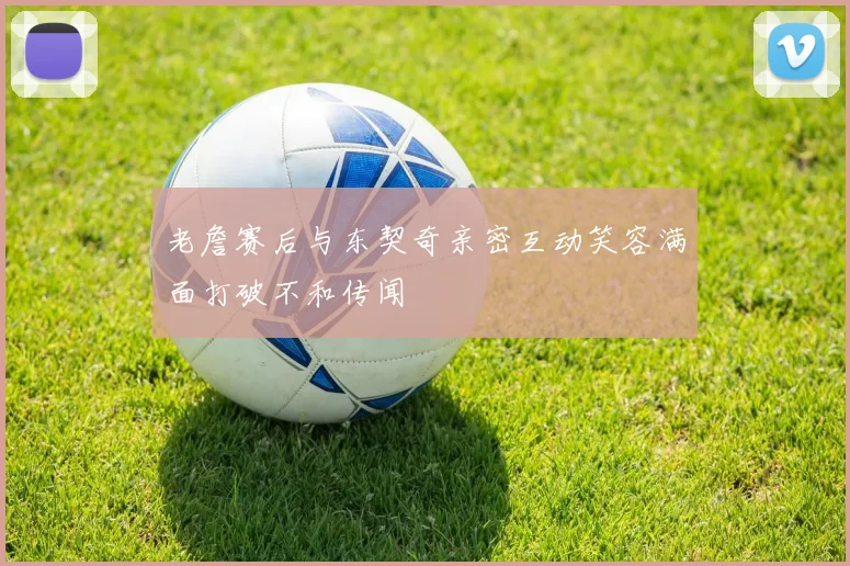 老詹赛后与东契奇亲密互动笑容满面打破不和传闻