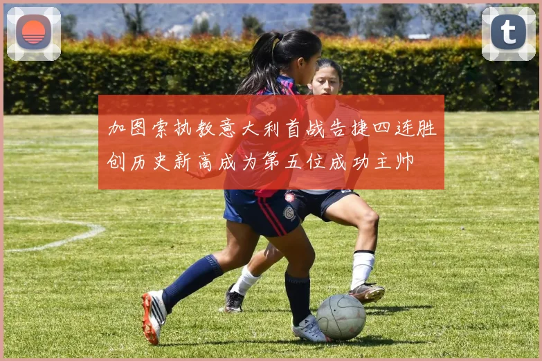 加图索执教意大利首战告捷四连胜创历史新高成为第五位成功主帅
