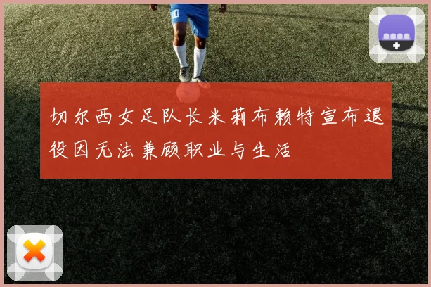 切尔西女足队长米莉布赖特宣布退役因无法兼顾职业与生活