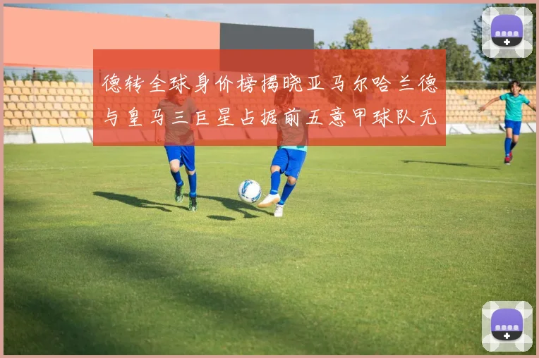 德转全球身价榜揭晓亚马尔哈兰德与皇马三巨星占据前五意甲球队无缘前二十
