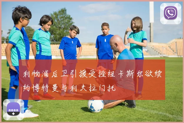 利物浦后卫引援受挫纽卡斯尔欲续约博特曼与利夫拉门托