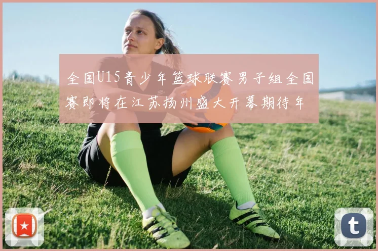 全国U15青少年篮球联赛男子组全国赛即将在江苏扬州盛大开幕期待年轻球员的精彩表现